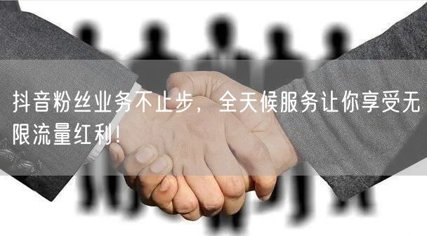 抖音粉丝业务不止步，全天候服务让你享受无限流量红利！