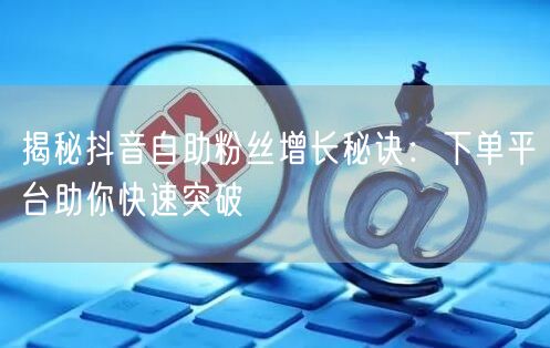 揭秘抖音自助粉丝增长秘诀：下单平台助你快